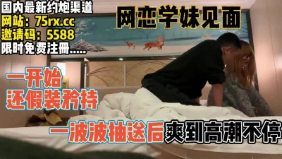 []网恋学妹终于见面，一开始矜持但把持不抽送【完整版50分钟已上传下面】
