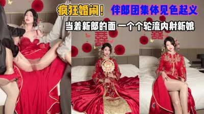 []疯狂闹婚！伴郎团集体见色起意当着新郎轮流内射新娘『狠货高科技看简阶』